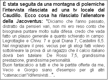 Casella di testo:  stata seguita da una montagna di polemiche lintervista rilasciata ad una tv locale dal Caudillo. Ecco cosa ha rilasciato lallenatore della Jacoventus: Diciamo che l'anno passato, distratto da pensieri vari, non mi ero reso conto che bisognava puntare molto sulla difesa. credo che vada fatto un plauso generale a quanto schierato in campo: Legrottaglie e Chivu: 7 e goal Diana 7, Castellini 6,5. Nel ringraziare il pres. vecius per gli elogi fatti volevo sottolineare la prova di un ragazzo che il calcio italiano dovr ben tutelare: De Rossi 7,5, grandissima prestazione, grandissima personalit.
Buon fantacalcio a tutti e che le partite offerte da me, Vecio e Giorgio siano d'esempio per gli altri "catenacciari"/difensivisti....
