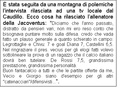 Casella di testo:  stata seguita da una montagna di polemiche lintervista rilasciata ad una tv locale dal Caudillo. Ecco cosa ha rilasciato lallenatore della Jacoventus: Diciamo che l'anno passato, distratto da pensieri vari, non mi ero reso conto che bisognava puntare molto sulla difesa. credo che vada fatto un plauso generale a quanto schierato in campo: Legrottaglie e Chivu: 7 e goal Diana 7, Castellini 6,5. Nel ringraziare il pres. vecius per gli elogi fatti volevo sottolineare la prova di un ragazzo che il calcio italiano dovr ben tutelare: De Rossi 7,5, grandissima prestazione, grandissima personalit.
Buon fantacalcio a tutti e che le partite offerte da me, Vecio e Giorgio siano d'esempio per gli altri "catenacciari"/difensivisti....
