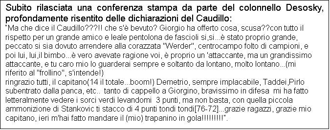 Casella di testo: Subito rilasciata una conferenza stampa da parte del colonnello Desosky, profondamente risentito delle dichiarazioni del Caudillo:
Ma che dice il Caudillo???!! che s' bevuto? Giorgio ha offerto cosa, scusa??con tutto il rispetto per un grande amico e leale pentolona de fascioli si,si... stato proprio grande, peccato si sia dovuto arrendere alla corazzata "Werder", centrocampo folto di campioni, e poi lui, lui,il bimbo... vero avevate ragione voi,  proprio un 'attaccante, ma un grandissimo attaccante, e tu caro mio lo guarderai sempre e soltanto da lontano, molto lontano...(mi riferito al "frollino", s'intende!)
ringrazio tutti, il capitano(14 il totale...boom!) Demetrio, sempre implacabile, Taddei,Pirlo subentrato dalla panca, etc..  tanto di cappello a Giorgino, bravissimo in difesa  mi ha fatto letteralmente vedere i sorci verdi levandomi  3 punti, ma non basta, con quella piccola ammonizione di Stankovic ti stacco di 4 punti tondi tondi[76-72]...grazie ragazzi, grazie mio capitano, ieri m'hai fatto mandare il (mio) trapanino in gola!!!!!!!!!.
