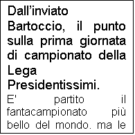 Casella di testo: Dallinviato Bartoccio, il punto sulla prima giornata di campionato della Lega Presidentissimi.
E' partito il fantacampionato pi bello del mondo, ma le sorprese e le polemiche non sono mancate. Partendo dai risultati di quelle gare che hanno rispettato i pronostici, il Deportivo ha superato fuori casa la Stella Russo, mentre il Vitalez United ha superato anche se con qualche difficolt il Birmingrand City, gi pronosticato come ultima squadra dal sito internet www.bedini.it 
Il Deportivo ha giovato della grande giornata del suo condottiero Totti, ex CSKA, in giornata strepitosa, sul quale il predente ha basato completamente la sua campagna acquisti. Il dubbio resta sul Deportivo per le partite nelle quali Totti non sar al massimo della forma o trover contro un allenatore con un minimo di cervello che gli piazzi addosso qualcuno tipo Pasquale Bruno. L'AEK, al contrario ha basato la sua campagna su un attacco stratosferico, tralasciando per pesantemente centrocampo e difesa. Domenica questo atteggiamento ha pagato, in quanto l'AEK ha vinto in trasferta una sfida zemaniana contro l'Atletico Bedini, anche quest'anno alla ricerca del guizzo, dato che la vittoria di due anni fa in coppa praticamente non vale nulla, vista l'inconsistente presidenza di Angelino.
Buona la prova dello Sgaratasay, che alla gara di esordio ha fermato un Olympique protagonista lo scorso anno. 
La sorpresa pi grande  stata la vittoria del Bayer sul CSKA. La squadra di vecchietti ha sconfitto i campioni in carica, ma un grosso aiuto l'ha fornito l'espulsione di Alberto e il giornalista della Gazzetta che ha rifilato un 3 secco al giocatore brasiliano, condannando il CSKA alla sconfitta. Non si  fatta attendere la risposta del presidente Bartolocci: "Quello che si  visto domenica  scandaloso. Non  possibile espellere un calciatore dopo soli trenta minuti di gioco, ma ancora pi grave  stato il comportamento del giornalista della Gazzetta. Non volevo credere ai miei occhi. Se io fossi un giornalista darei 3 a un calciatore se questi uccidesse un avversario, o se espletasse i suoi bisogni fisiologici sul terreno di gioco davanti a cinquantamila persone. Da domenica prossima in poi inibisco tale giornalista a presentarsi a vedere il CSKA".
