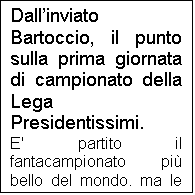 Casella di testo: Dallinviato Bartoccio, il punto sulla prima giornata di campionato della Lega Presidentissimi.
E' partito il fantacampionato pi bello del mondo, ma le sorprese e le polemiche non sono mancate. Partendo dai risultati di quelle gare che hanno rispettato i pronostici, il Deportivo ha superato fuori casa la Stella Russo, mentre il Vitalez United ha superato anche se con qualche difficolt il Birmingrand City, gi pronosticato come ultima squadra dal sito internet www.bedini.it 
Il Deportivo ha giovato della grande giornata del suo condottiero Totti, ex CSKA, in giornata strepitosa, sul quale il predente ha basato completamente la sua campagna acquisti. Il dubbio resta sul Deportivo per le partite nelle quali Totti non sar al massimo della forma o trover contro un allenatore con un minimo di cervello che gli piazzi addosso qualcuno tipo Pasquale Bruno. L'AEK, al contrario ha basato la sua campagna su un attacco stratosferico, tralasciando per pesantemente centrocampo e difesa. Domenica questo atteggiamento ha pagato, in quanto l'AEK ha vinto in trasferta una sfida zemaniana contro l'Atletico Bedini, anche quest'anno alla ricerca del guizzo, dato che la vittoria di due anni fa in coppa praticamente non vale nulla, vista l'inconsistente presidenza di Angelino.
Buona la prova dello Sgaratasay, che alla gara di esordio ha fermato un Olympique protagonista lo scorso anno. 
La sorpresa pi grande  stata la vittoria del Bayer sul CSKA. La squadra di vecchietti ha sconfitto i campioni in carica, ma un grosso aiuto l'ha fornito l'espulsione di Alberto e il giornalista della Gazzetta che ha rifilato un 3 secco al giocatore brasiliano, condannando il CSKA alla sconfitta. Non si  fatta attendere la risposta del presidente Bartolocci: "Quello che si  visto domenica  scandaloso. Non  possibile espellere un calciatore dopo soli trenta minuti di gioco, ma ancora pi grave  stato il comportamento del giornalista della Gazzetta. Non volevo credere ai miei occhi. Se io fossi un giornalista darei 3 a un calciatore se questi uccidesse un avversario, o se espletasse i suoi bisogni fisiologici sul terreno di gioco davanti a cinquantamila persone. Da domenica prossima in poi inibisco tale giornalista a presentarsi a vedere il CSKA".
